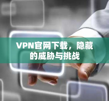 VPN官网下载,隐藏的威胁与挑战 VPN官网下载,隐藏的威胁与挑战