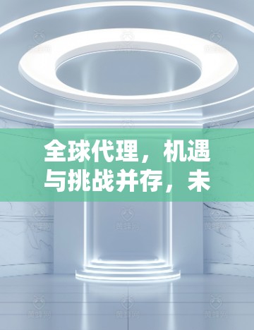 全球代理，机遇与挑战并存，未来如何？
