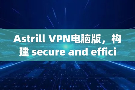 Astrill VPN电脑版，构建 secure and efficient network access solutions for your communication needs