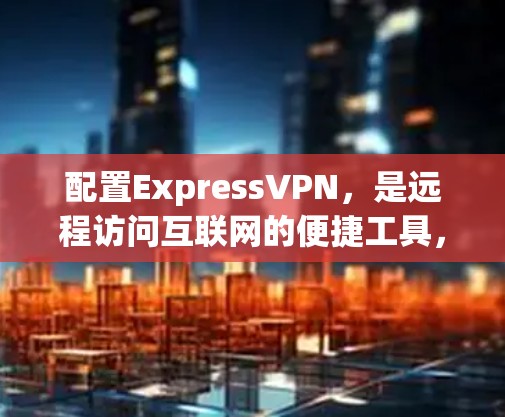 配置ExpressVPN，是远程访问互联网的便捷工具，但过程并非一帆风顺，需要谨慎操作。以下是详细步骤指南