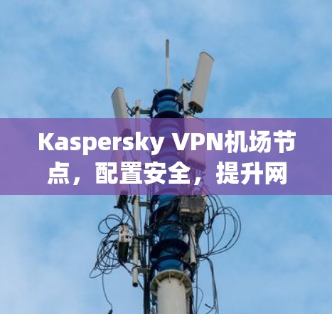 Kaspersky VPN机场节点，配置安全，提升网络体验的高效解决方案