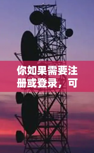 你如果需要注册或登录，可以按照官网提供的步骤进行操作。确保使用合法渠道下载，避免感染病毒