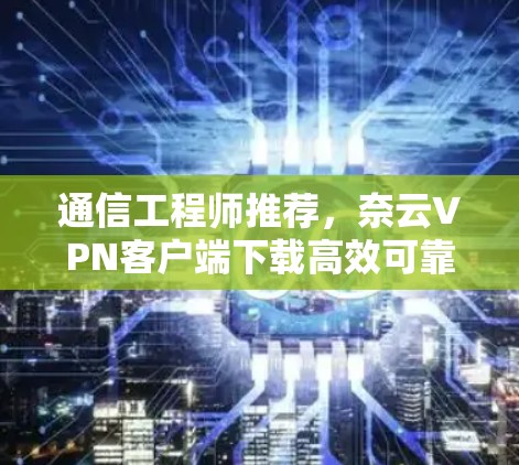 通信工程师推荐，奈云VPN客户端下载高效可靠安全