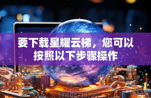 要下载星耀云梯，您可以按照以下步骤操作