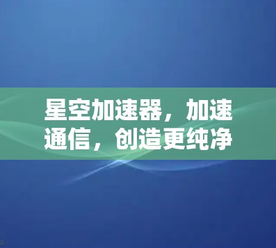 星空加速器，加速通信，创造更纯净的网络世界