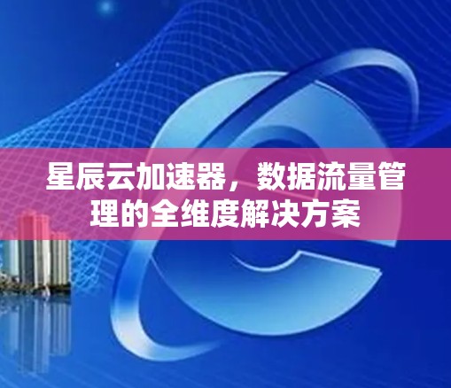 星辰云加速器,数据流量管理的全维度解决方案 星辰云加速器,数据流量管理的全维度解决方案