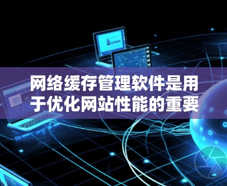 网络缓存管理软件是用于优化网站性能的重要工具，以下是几种主要的类型及其特点及适用场景