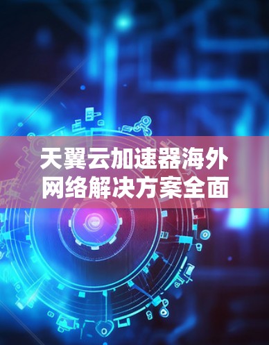 天翼云加速器海外网络解决方案全面解析