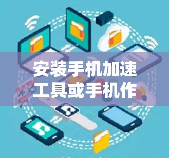 安装手机加速工具或手机作家需要遵循以下步骤，确保顺利安装并功能正常