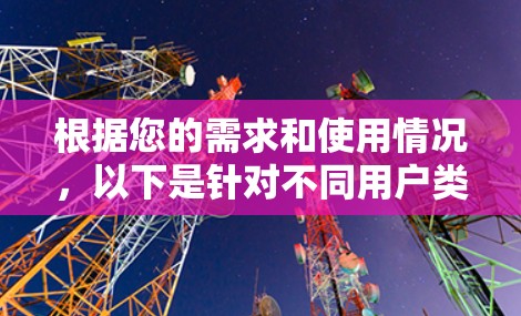根据您的需求和使用情况，以下是针对不同用户类型和需求的推荐