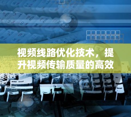 视频线路优化技术,提升视频传输质量的高效解决方案 视频线路优化技术,提升视频传输质量的高效解决方案