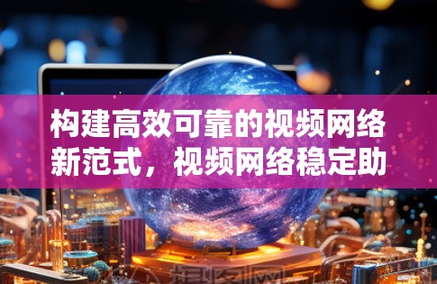 构建高效可靠的视频网络新范式，视频网络稳定助手的使命