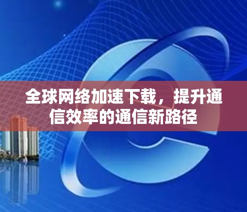 全球网络加速下载，提升通信效率的通信新路径