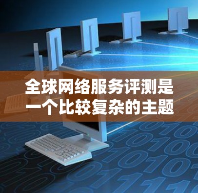 全球网络服务评测是一个比较复杂的主题，因为不同的国家、地区、品牌和用户群体的网络服务体验可能会有所不同。以下是一些可能的全球网络服务评测内容，涵盖不同国家和地区的优势和特点