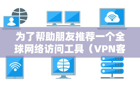 为了帮助朋友推荐一个全球网络访问工具（VPN客户端）我整理了以下几种推荐，根据不同的使用场景和需求进行分类