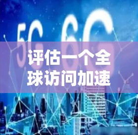 评估一个全球访问加速工具时，可以从以下几个方面进行全面考虑