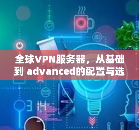 全球VPN服务器，从基础到 advanced的配置与选择