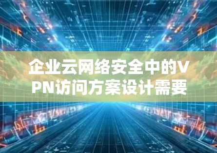企业云网络安全中的VPN访问方案设计需要考虑到企业的实际需求和网络安全的要求。以下是一个详细的 VPN 访问方案，帮助您从战略规划到维护升级的整个过程