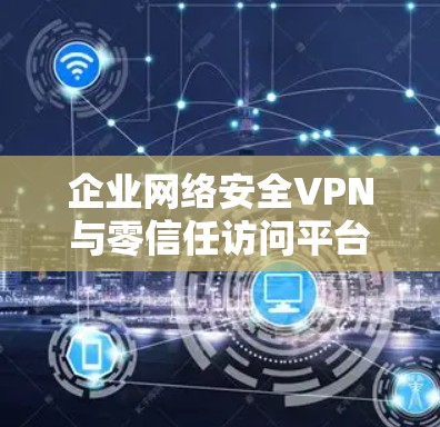 企业网络安全VPN与零信任访问平台，构建企业安全防护体系的双层防护