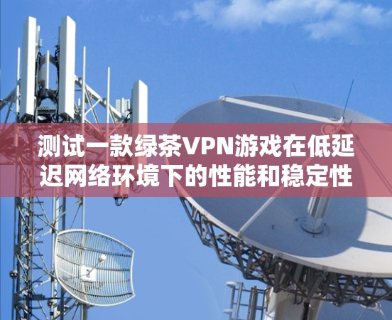 测试一款绿茶VPN游戏在低延迟网络环境下的性能和稳定性，可以按照以下步骤进行