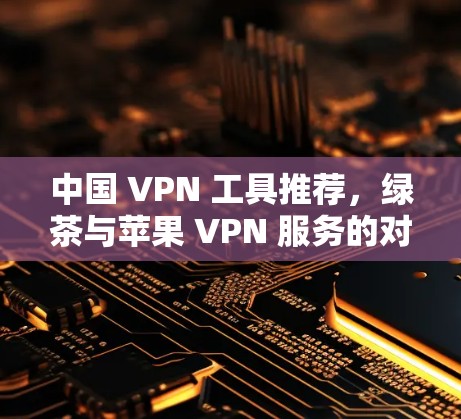 中国 VPN 工具推荐，绿茶与苹果 VPN 服务的对比与选择