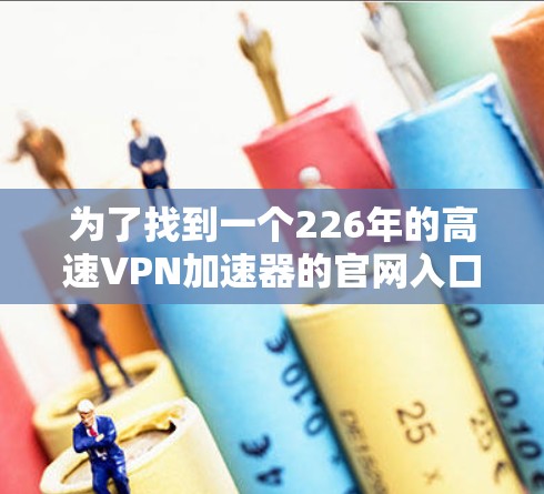 为了找到一个226年的高速VPN加速器的官网入口,可以按照以下步骤进行 为了找到一个226年的高速VPN加速器的官网入口,可以按照以下步骤进行
