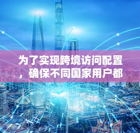 为了实现跨境访问配置，确保不同国家用户都能访问同一个服务器或应用，以下是一个清晰的步骤指南