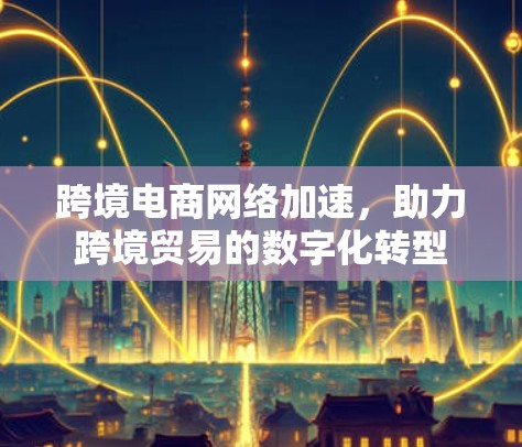 跨境电商网络加速，助力跨境贸易的数字化转型