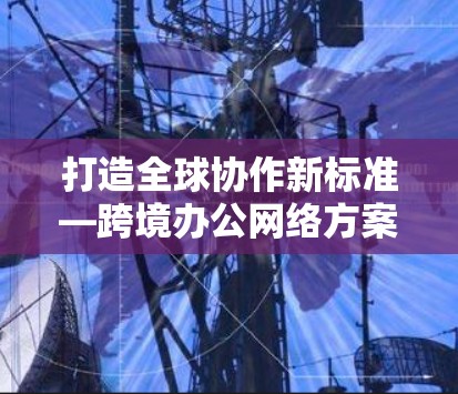 打造全球协作新标准—跨境办公网络方案 打造全球协作新标准—跨境办公网络方案